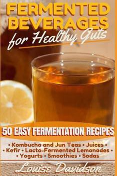 Fermented Beverages for Healthy Guts: 50 Easy Fermentation Recipes - Kombucha and Jun Teas, Juices, Kefir, Lacto-Fermented Lemonades, Yogurts, Smothies, Sodas