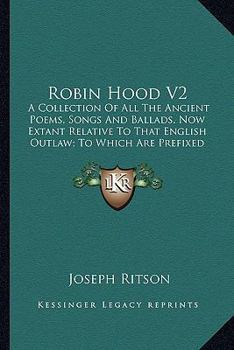 Robin Hood V2: A Collection Of All The Ancient Poems, Songs And Ballads, Now Extant Relative To That English Outlaw; To Which Are Prefixed Historical Anecdotes Of His Life