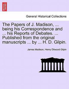 The Papers of J. Madison, ... being his Correspondence and ... his Reports of Debates. ... Published from the original manuscripts ... by ... H. D. Gilpin. Vol. III.
