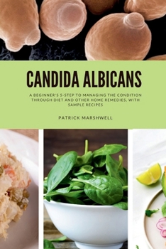 Candida Albicans: A Beginner's 5-Step to Managing the Condition Through Diet and Other Home Remedies, With Sample Recipes