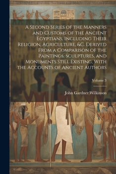 A Second Series of the Manners and Customs of the Ancient Egyptians, Including Their Religion, Agriculture, &c. Derived From a Comparison of the ... the Accounts of Ancient Authors; Volume 3