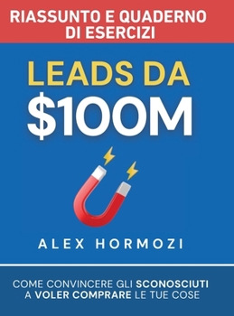 Leads da $100M Riassunto e Manuale Degli Esercizi: Come Convincere gli Sconosciuti a Voler Comprare le Tue Cose (Acquisition.com $100M Series) (Italian Edition)