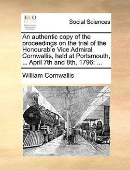 An authentic copy of the proceedings on the trial of the Honourable Vice Admiral Cornwallis, held at Portsmouth, ... April 7th and 8th, 1796