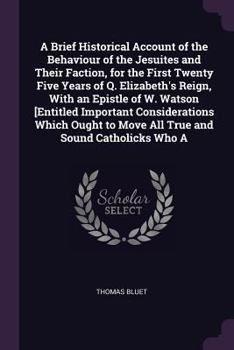 Paperback A Brief Historical Account of the Behaviour of the Jesuites and Their Faction, for the First Twenty Five Years of Q. Elizabeth's Reign, With an Epistl Book