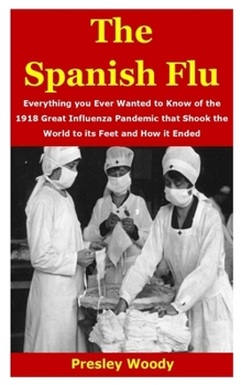 THE SPANISH FLU: Everything you Ever Wanted to Know of the 1918 Great Influenza Pandemic that Shook the World to its Feet and How it Ended