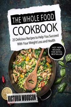 The Whole Food Cookbook: 25 Delicious Recipes to Help You Succeed with Your Weight Loss and Health