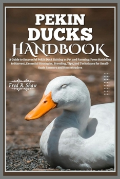 PEKIN DUCKS HANDBOOK: A Guide to Successful Pekin Duck Raising as Pet and Farming: From Hatchling to Harvest, Essential Strategies, Breeding, Tips, and Techniques for Small-Scale Farmers and Homestead