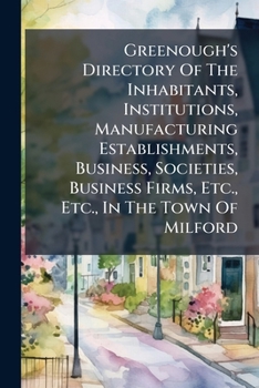 Greenough's Directory of the Inhabitants, Institutions, Manufacturing Establishments, Business, Societies, Business Firms, Etc., Etc., in the Town of Milford