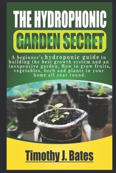 The Hydroponic Garden Secret: A Beginner's Hydroponic Guide To Builing The Best Growth System And An Inexspensive Garden. How To Grow Fruit, Vegetables, Herbs And Plants In Your Home All-Year-Round!