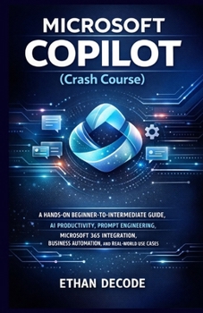 MICROSOFT COPILOT (Crash Course): A HANDS-ON BEGINNER-TO-INTERMEDIATE GUIDE, AI PRODUCTIVITY, PROMPT ENGINEERING, MICROSOFT 365 INTEGRATION, BUSINESS AUTOMATION, AND REAL-WORLD USE CASES
