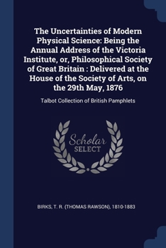 The Uncertainties of Modern Physical Science: Being the Annual Address of the Victoria Institute, or, Philosophical Society of Great Britain : ... 1876: Talbot Collection of British Pamphlets