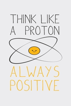 Think Like A Proton Always Positive: Funny Chemistry and Science Humor Notebook. Great Gift for Teachers Professors and Students