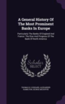 A General History of the Most Prominent Banks in Europe: Particularly the Banks of England and France; The Rise and Progress of the Bank of North America; A Full History of the Late and Present Bank o