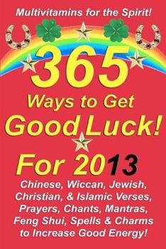 365 Ways to Get Good Luck! For 2013: Chinese, Wiccan, Jewish, Christian, & Islamic Verses, Prayers, Chants, Mantras, Feng Shui, Spells & Charms to increase Good Energy!