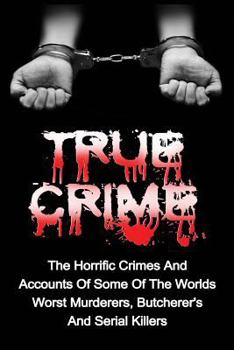 True Crime: The Horrific Crimes and Accounts of Some of the Worlds Worst Murderers, Butcherers and Serial Killers