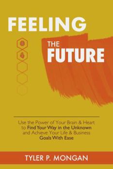Feeling The Future: Use the Power of Your Brain & Heart to Find Your Way in the Unknown and Achieve Your Life & Business Goals With Ease