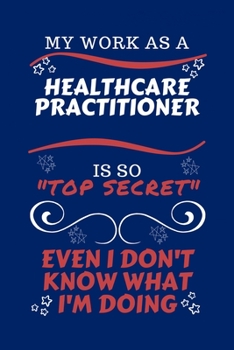 My Work As A Healthcare Practitioner Is So Top Secret Even I Don't Know What I'm Doing: Perfect Gag Gift For A Top Secret Healthcare Practitioner | ... | Work | Job | Humour and Banter | Birthday|