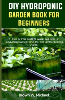 Paperback DIY Hydroponic Garden Book for Beginners: A Step-By-Step Guide to Design and Build an Inexpensive System for Indoor And Outdoor Growing Plants. Book
