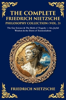 The Complete Friedrich Nietzsche Philosophy Collection (Vol. 3): The Gay Science & The Birth of Tragedy - Art, Joyful Wisdom & the Dawn of Existentialism