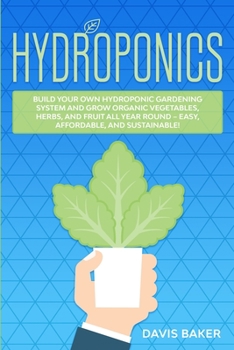 Hydroponics: Build Your Own Hydroponic Gardening System And Grow Organic Vegetables, Herbs, And Fruit All Year Round - Easy, Affordable, And Sustainable!