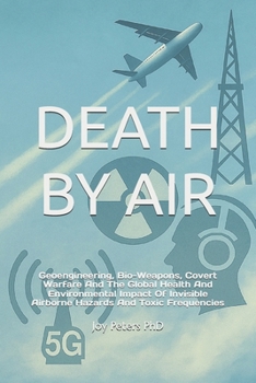 DEATH BY AIR: Geoengineering, Bio-Weapons, Covert Warfare And The Global Health And Environmental Impact Of Invisible Airborne Hazards And Toxic Frequencies