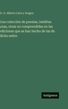 Una colección de poesías, inéditas unas, otras no comprendidas en las ediciones que se han hecho de las de dicho señor.