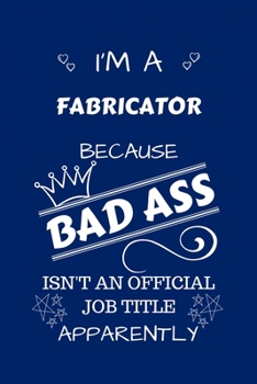 I'm A Fabricator Because BAD ASS Isn't A Job Title Apparently: Perfect Gag Gift For A Fabricator Who Happens To Be A Bad Ass! | Blank Lined Notebook ... and Banter | Birthday| Hen | Stag Do | Ann