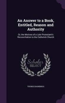 An Answer To A Book, Entitled, Reason And Authority: Or The Motives Of A Late Protestant's Reconciliation To The Catholic Church