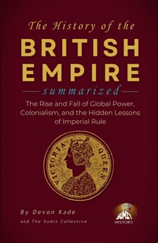 THE HISTORY OF THE BRITISH EMPIRE Summarized: The Rise and Fall of Global Power, Colonialism, and the Hidden Lessons of Imperial Rule (History Summit Collection)