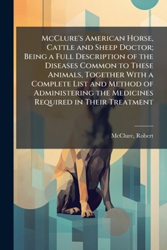 McClure's American Horse, Cattle and Sheep Doctor; Being a Full Description of the Diseases Common to These Animals, Together With a Complete List and ... the Medicines Required in Their Treatment