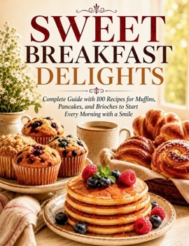 Sweet Breakfast Delights: Complete Guide with 100 Recipes for Muffins, Pancakes, and Brioches to Start Every Morning with a Smile