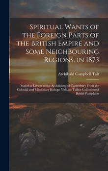 Hardcover Spiritual Wants of the Foreign Parts of the British Empire and Some Neighbouring Regions, in 1873: Stated in Letters to the Archbishop of Canterbury F Book