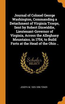 Journal of Colonel George Washington, Commanding a Detachment of Virginia Troops, Sent by Robert Dinwiddie, Lieutenant-Governor of Virginia, Across the Alleghany Mountains, in 1754, to Build Forts at 