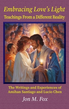 Embracing Love's Light - Teachings From a Different Reality: The Writings and Experiences of Amihan Santiago and Lucio Chen