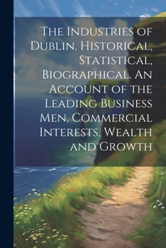 The Industries of Dublin. Historical, Statistical, Biographical. An Account of the Leading Business men, Commercial Interests, Wealth and Growth