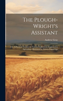 Hardcover The Plough-wright's Assistant; or, A Practical Treatise on Various Implements Employed in Agriculture. Illustrated by Sixteen Engravings Book