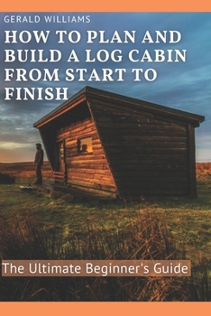 How to Plan and Build A Log Cabin from Start to Finish: The Ultimate Beginner's Guide