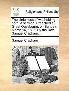 Paperback The Sinfulness of Withholding Corn. a Sermon. Preached at Great Ouseborne, on Sunday, March 16, 1800. by the Rev. Samuel Clapham, ... Book