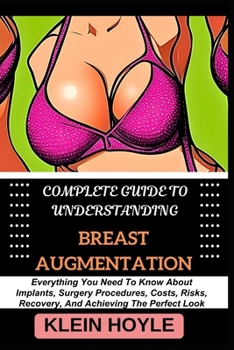 COMPLETE GUIDE TO UNDERSTANDING BREAST AUGMENTATION: Everything You Need To Know About Implants, Surgery Procedures, Costs, Risks, Recovery, And Achieving The Perfect Look