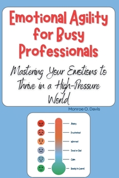 Emotional Agility for Busy Professionals: Mastering Your Emotions to Thrive in a High-Pressure World