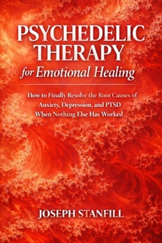 Psychedelic Therapy for Emotional Healing: How to Finally Resolve the Root Causes of Anxiety, Depression, and PTSD When Nothing Else Has Worked