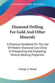 Diamond Drilling for Gold and Other Minerals: A Practical Handbook On the Use of Modern Diamond Core Drills in Prospecting and Exploiting ... of the Cost of Apparatus and of Working