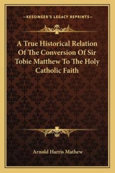 A True Historical Relation of the Conversion of Sir Tobie Matthew to the Holy Catholic Faith; With the Antecedents and Consequences Thereof