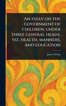 Hardcover An Essay on the Government of Children, Under Three General Heads, Viz. Health, Manners, and Education Book