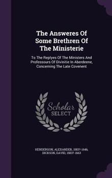 Hardcover The Answeres Of Some Brethren Of The Ministerie: To The Replyes Of The Ministers And Professours Of Divinitie In Aberdeene, Concerning The Late Covene Book