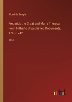 Paperback Frederick the Great and Maria Theresa. From Hitherto Unpublished Documents, 1740-1742: Vol. I Book