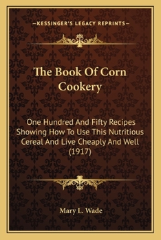 Paperback The Book Of Corn Cookery: One Hundred And Fifty Recipes Showing How To Use This Nutritious Cereal And Live Cheaply And Well (1917) Book