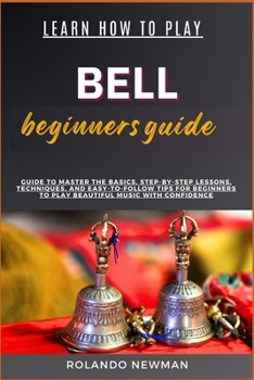 LEARN HOW TO PLAY BELL BEGINNERS GUIDE: Master The Art Of Bell Playing: Step-By-Step Lessons, Essential Techniques, And Practical Exercises For Beginners To Achieve Musical Proficiency And Confidence