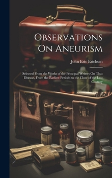 Observations On Aneurism: Selected From the Works of the Principal Writers On That Disease, From the Earliest Periods to the Close of the Last Century