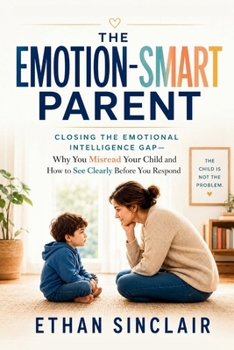 The Emotion-Smart Parent: Closing the Emotional Intelligence Gap — Why You Misread Your Child and How to See Clearly Before You Respond